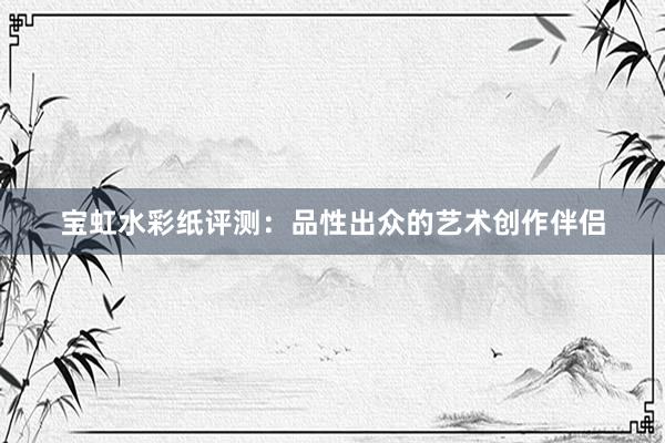 宝虹水彩纸评测：品性出众的艺术创作伴侣