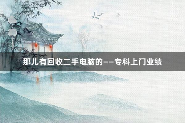 那儿有回收二手电脑的——专科上门业绩