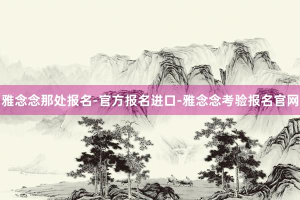 雅念念那处报名-官方报名进口-雅念念考验报名官网